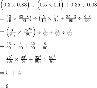 Rendered by QuickLaTeX.com \left(0.\overset.3\times0.8\overset.3\right)\div\left(0.5\times0.\overset.1\right)+0.3\overset.5\div0.0\overset.8\\\\=\left(\frac39\times\frac{83-8}{90}\right)\div\left(\frac5{10}\times\frac19\right)+\frac{35-3}{90}\div\frac{8-0}{90}\\\\=\left(\frac{\cancel3^1}{{\cancel9}_{{\cancel3}_1}}\times\frac{\cancel{75}^{25}}{90}\right)\div\frac5{90}+\frac{32}{90}\div\frac8{90}\\\\=\frac{25}{90}\div\frac5{90}+\frac{32}{90}\div\frac8{90}\\\\=\frac{\cancel{25}^5}{{\cancel{90}}_1}\times\frac{\cancel{90}^1}{{\cancel5}_1}+\frac{\cancel{32}^4}{{\cancel{90}}_1}\times\frac{\cancel{90}^1}{{\cancel8}_1}\\\\=5\;+\;4\\\\=9