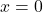  x = 0 