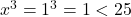  x^3 = 1^3 = 1 < 25 