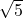 \sqrt{5} 