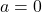  a = 0 