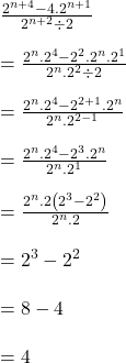 Rendered by QuickLaTeX.com \frac{2^{n+4}-4.2^{n+1}}{2^{n+2}\div2}\\\\=\frac{2^n.2^4-2^2.2^n.2^1}{2^n.2^2\div2}\\\\=\frac{2^n.2^4-2^{2+1}.2^n}{2^n.2^{2-1}}\\\\=\frac{2^n.2^4-2^3.2^n}{2^n.2^1}\\\\=\frac{2^n.2\left(2^3-2^2\right)}{2^n.2}\\\\=2^3-2^2\\\\=8-4\\\\=4