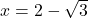  x = 2 - \sqrt{3} 