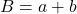  B = a + b 